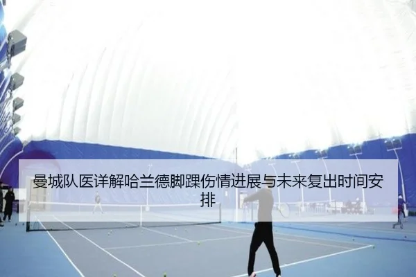 曼城队医详解哈兰德脚踝伤情进展与未来复出时间安排