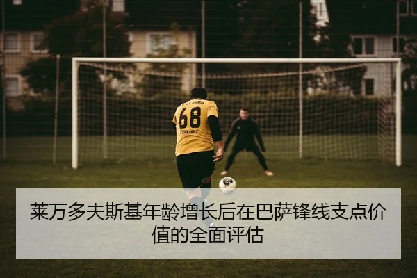 莱万多夫斯基年龄增长后在巴萨锋线支点价值的全面评估