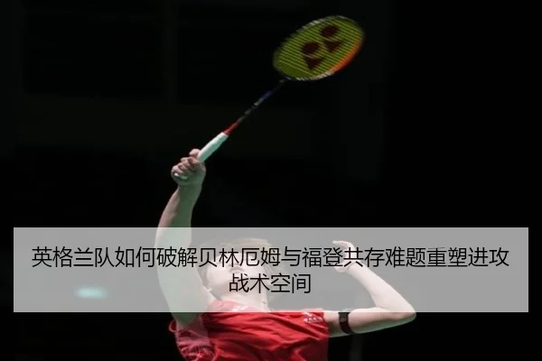 英格兰队如何破解贝林厄姆与福登共存难题重塑进攻战术空间 - kaiyun