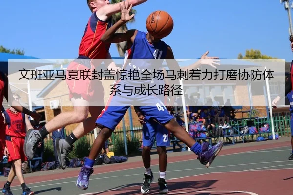 文班亚马夏联封盖惊艳全场马刺着力打磨协防体系与成长路径