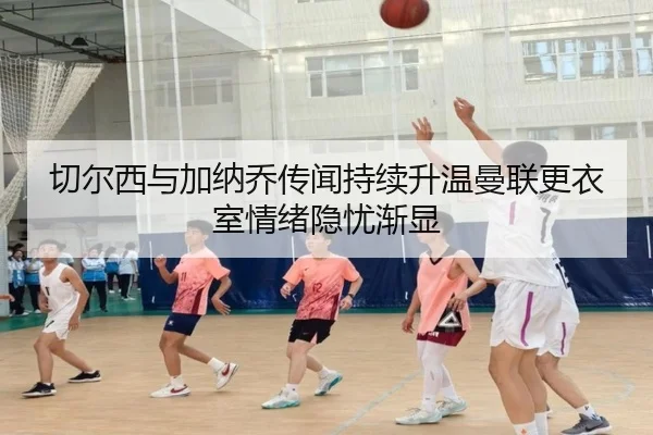 切尔西与加纳乔传闻持续升温曼联更衣室情绪隐忧渐显（kaiyun）